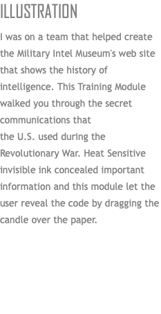 Illustration I was on a team that helped create the Military Intel Museum's web site that shows the history of intelligence. This Training Module walked you through the secret communications that  the U.S. used during the Revolutionary War. Heat Sensitive invisible ink concealed important information and this module let the user reveal the code by dragging the candle over the paper. 