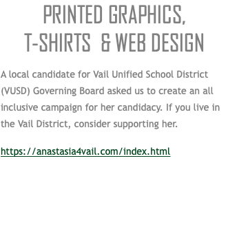 PRINTED GRAPHICS,  T-SHIRTS & WEB DESIGN A local candidate for Vail Unified School District (VUSD) Governing Board asked us to create an all inclusive campaign for her candidacy. If you live in the Vail District, consider supporting her. https://anastasia4vail.com/index.html