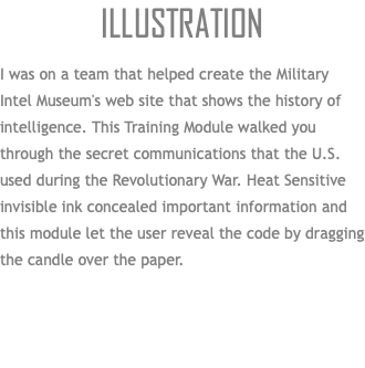 Illustration I was on a team that helped create the Military Intel Museum's web site that shows the history of intelligence. This Training Module walked you through the secret communications that the U.S. used during the Revolutionary War. Heat Sensitive invisible ink concealed important information and this module let the user reveal the code by dragging the candle over the paper. 