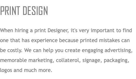 PRINT DESIGN When hiring a print Designer, it's very important to find one that has experience because printed mistakes can be costly. We can help you create engaging advertising, memorable marketing, collaterol, signage, packaging, logos and much more.