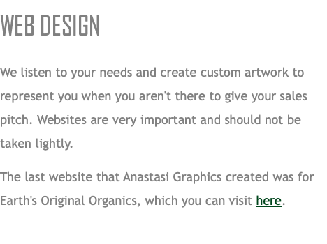 WEB DESIGN We listen to your needs and create custom artwork to represent you when you aren't there to give your sales pitch. Websites are very important and should not be taken lightly. The last website that Anastasi Graphics created was for Earth's Original Organics, which you can visit here.