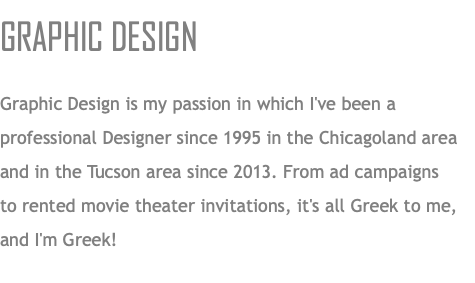 GRAPHIC DESIGN Graphic Design is my passion in which I've been a professional Designer since 1995 in the Chicagoland area and in the Tucson area since 2013. From ad campaigns  to rented movie theater invitations, it's all Greek to me, and I'm Greek!